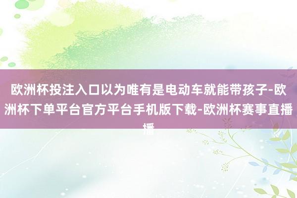 欧洲杯投注入口以为唯有是电动车就能带孩子-欧洲杯下单平台官方平台手机版下载-欧洲杯赛事直播