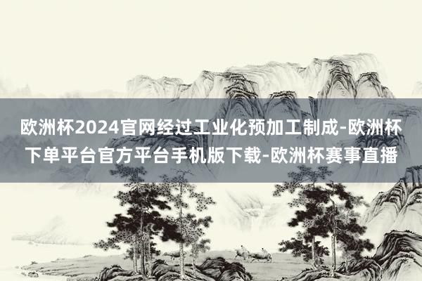 欧洲杯2024官网经过工业化预加工制成-欧洲杯下单平台官方平台手机版下载-欧洲杯赛事直播