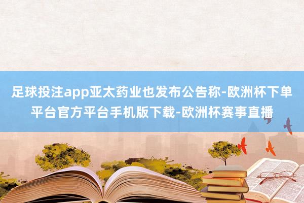 足球投注app亚太药业也发布公告称-欧洲杯下单平台官方平台手机版下载-欧洲杯赛事直播