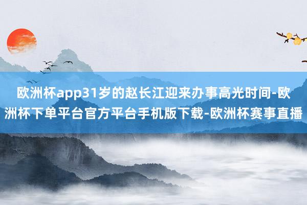 欧洲杯app31岁的赵长江迎来办事高光时间-欧洲杯下单平台官方平台手机版下载-欧洲杯赛事直播