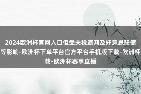 2024欧洲杯官网入口但受关税道判及好意思联储议息决策等影响-欧洲杯下单平台官方平台手机版下载-欧洲杯赛事直播
