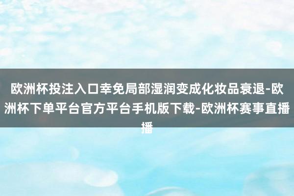 欧洲杯投注入口幸免局部湿润变成化妆品衰退-欧洲杯下单平台官方平台手机版下载-欧洲杯赛事直播