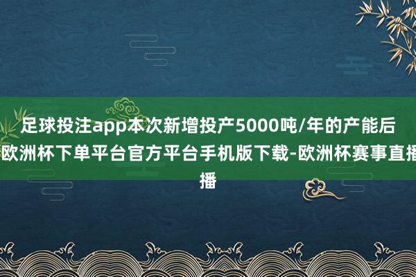 足球投注app本次新增投产5000吨/年的产能后-欧洲杯下单平台官方平台手机版下载-欧洲杯赛事直播
