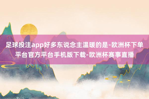 足球投注app好多东说念主温暖的是-欧洲杯下单平台官方平台手机版下载-欧洲杯赛事直播