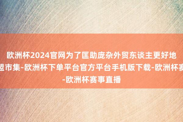 欧洲杯2024官网为了匡助庞杂外贸东谈主更好地了解欧盟市集-欧洲杯下单平台官方平台手机版下载-欧洲杯赛事直播