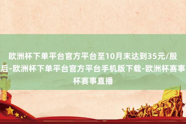 欧洲杯下单平台官方平台至10月末达到35元/股上方后-欧洲杯下单平台官方平台手机版下载-欧洲杯赛事直播