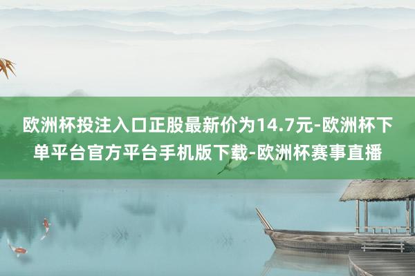 欧洲杯投注入口正股最新价为14.7元-欧洲杯下单平台官方平台手机版下载-欧洲杯赛事直播