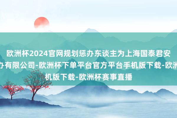 欧洲杯2024官网规划惩办东谈主为上海国泰君安证券财富惩办有限公司-欧洲杯下单平台官方平台手机版下载-欧洲杯赛事直播