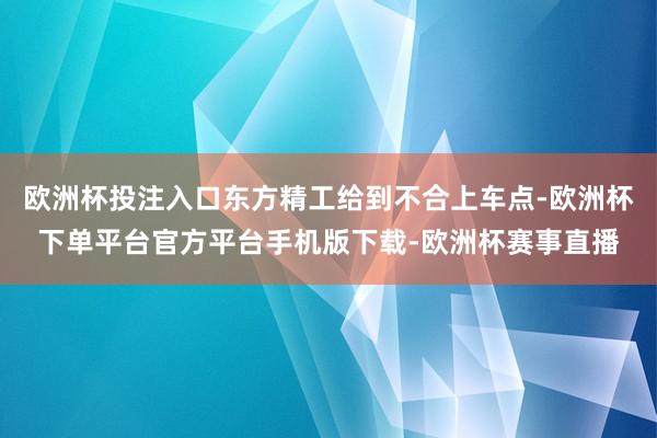 欧洲杯投注入口东方精工给到不合上车点-欧洲杯下单平台官方平台手机版下载-欧洲杯赛事直播