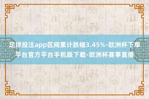 足球投注app区间累计跌幅3.45%-欧洲杯下单平台官方平台手机版下载-欧洲杯赛事直播