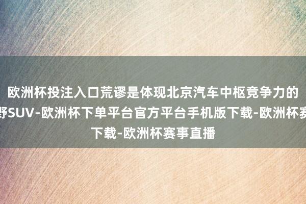 欧洲杯投注入口荒谬是体现北京汽车中枢竞争力的硬派越野SUV-欧洲杯下单平台官方平台手机版下载-欧洲杯赛事直播