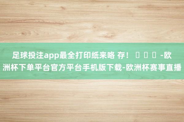 足球投注app最全打印纸来咯 存！ ​​​-欧洲杯下单平台官方平台手机版下载-欧洲杯赛事直播
