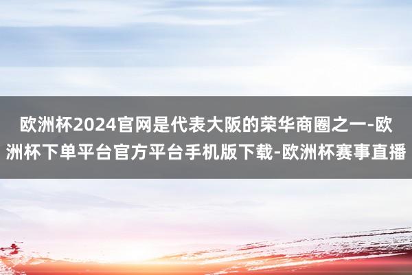 欧洲杯2024官网是代表大阪的荣华商圈之一-欧洲杯下单平台官方平台手机版下载-欧洲杯赛事直播