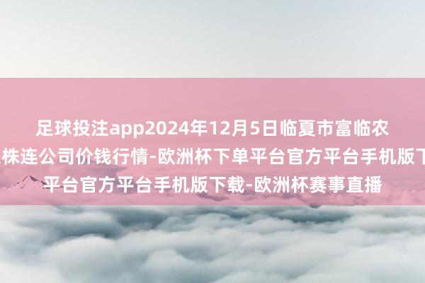 足球投注app2024年12月5日临夏市富临农副居品批发市集有限株连公司价钱行情-欧洲杯下单平台官方平台手机版下载-欧洲杯赛事直播