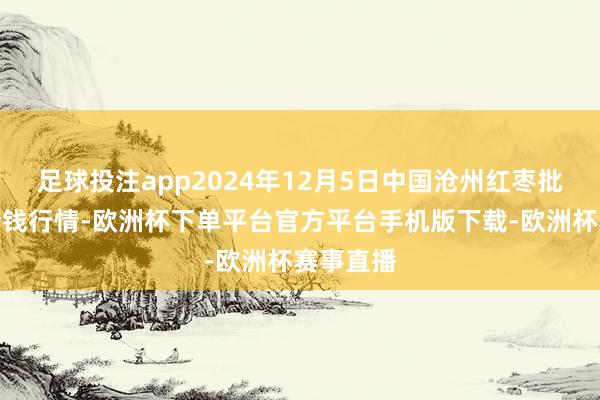 足球投注app2024年12月5日中国沧州红枣批发市集价钱行情-欧洲杯下单平台官方平台手机版下载-欧洲杯赛事直播