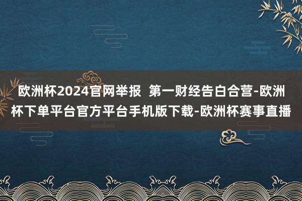 欧洲杯2024官网举报  第一财经告白合营-欧洲杯下单平台官方平台手机版下载-欧洲杯赛事直播