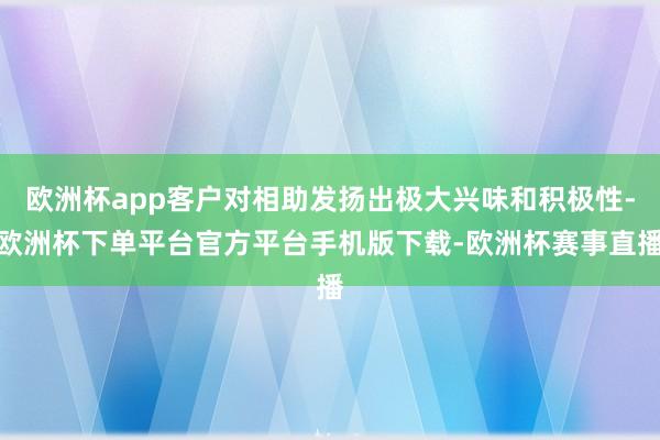欧洲杯app客户对相助发扬出极大兴味和积极性-欧洲杯下单平台官方平台手机版下载-欧洲杯赛事直播