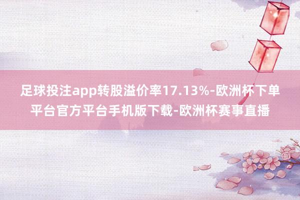 足球投注app转股溢价率17.13%-欧洲杯下单平台官方平台手机版下载-欧洲杯赛事直播